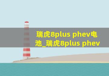 瑞虎8plus phev电池_瑞虎8plus phev